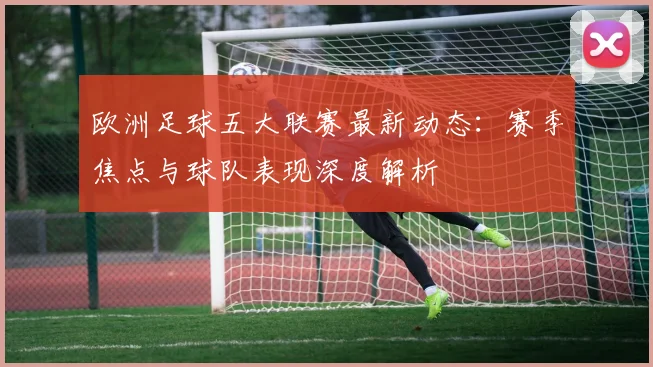 欧洲足球五大联赛最新动态：赛季焦点与球队表现深度解析