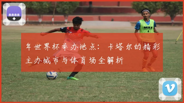 年世界杯举办地点:卡塔尔的精彩主办城市与体育场全解析