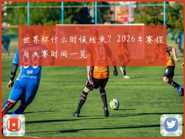 世界杯什么时候结束?2026年赛程与决赛时间一览
