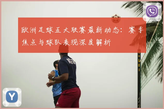 欧洲足球五大联赛最新动态:赛季焦点与球队表现深度解析