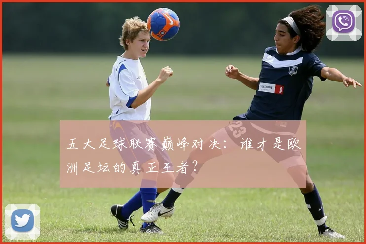 五大足球联赛巅峰对决：谁才是欧洲足坛的真正王者？
