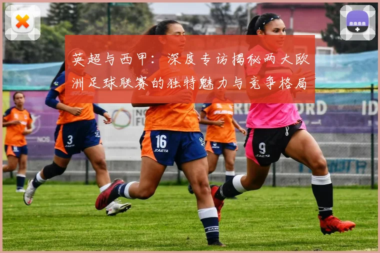 英超与西甲：深度专访揭秘两大欧洲足球联赛的独特魅力与竞争格局