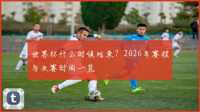 世界杯什么时候结束？2026年赛程与决赛时间一览